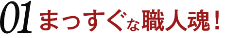 01 まっすぐな職人魂！