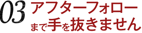 03 アフターフォローまで手を抜きません